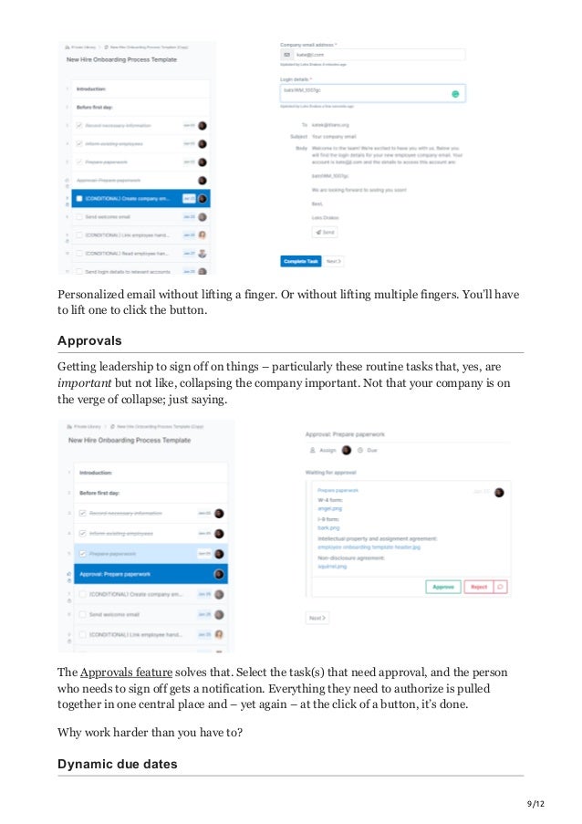9/12
Personalized email without lifting a finger. Or without lifting multiple fingers. You’ll have
to lift one to click the button.
Approvals
Getting leadership to sign off on things – particularly these routine tasks that, yes, are
important but not like, collapsing the company important. Not that your company is on
the verge of collapse; just saying.
The Approvals feature solves that. Select the task(s) that need approval, and the person
who needs to sign off gets a notification. Everything they need to authorize is pulled
together in one central place and – yet again – at the click of a button, it’s done.
Why work harder than you have to?
Dynamic due dates
 
