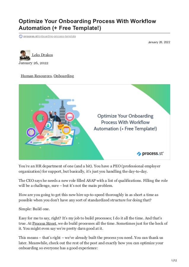 1/12
January 26, 2022
Optimize Your Onboarding Process With Workflow
Automation (+ Free Template!)
process.st/onboarding-process-template
Leks Drakos
January 26, 2022
Human Resources, Onboarding
You’re an HR department of one (and a bit). You have a PEO (professional employer
organization) for support, but basically, it’s just you handling the day-to-day.
The CEO says he needs a new role filled ASAP with a list of qualifications. Filling the role
will be a challenge, sure – but it’s not the main problem.
How are you going to get this new hire up-to-speed thoroughly in as short a time as
possible when you don’t have any sort of standardized structure for doing that?
Simple: Build one.
Easy for me to say, right? It’s my job to build processes; I do it all the time. And that’s
true. At Process Street, we do build processes all the time. Sometimes just for the heck of
it. You might even say we’re pretty darn good at it.
This means – that’s right – we’ve already built the process you need. You can thank us
later. Meanwhile, check out the rest of the post and exactly how you can optimize your
onboarding so everyone has a good experience:
 