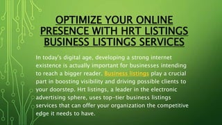 OPTIMIZE YOUR ONLINE
PRESENCE WITH HRT LISTINGS
BUSINESS LISTINGS SERVICES
In today's digital age, developing a strong internet
existence is actually important for businesses intending
to reach a bigger reader. Business listings play a crucial
part in boosting visibility and driving possible clients to
your doorstep. Hrt listings, a leader in the electronic
advertising sphere, uses top-tier business listings
services that can offer your organization the competitive
edge it needs to have.
 