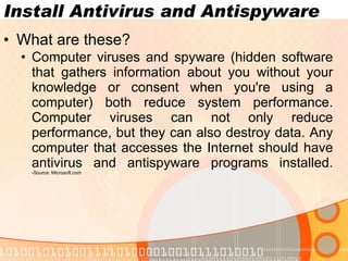 Install Antivirus and Antispyware What are these? Computer viruses and spyware (hidden software that gathers information about you without your knowledge or consent when you're using a computer) both reduce system performance. Computer viruses can not only reduce performance, but they can also destroy data. Any computer that accesses the Internet should have antivirus and antispyware programs installed. -Source: Microsoft.com www.novacharter.com 