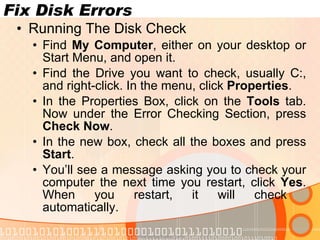 Fix Disk Errors Running The Disk Check Find  My Computer , either on your desktop or Start Menu, and open it. Find the Drive you want to check, usually C:, and right-click. In the menu, click  Properties . In the Properties Box, click on the  Tools  tab. Now under the Error Checking Section, press  Check Now . In the new box, check all the boxes and press  Start . You’ll see a message asking you to check your computer the next time you restart, click  Yes . When you restart, it will check  automatically. www.novacharter.com 