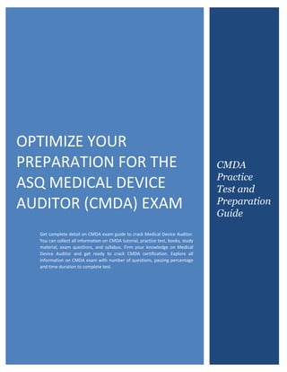 ASQ Certified Medical Device Auditor (CMDA)
0
OPTIMIZE YOUR
PREPARATION FOR THE
ASQ MEDICAL DEVICE
AUDITOR (CMDA) EXAM
Get complete detail on CMDA exam guide to crack Medical Device Auditor.
You can collect all information on CMDA tutorial, practice test, books, study
material, exam questions, and syllabus. Firm your knowledge on Medical
Device Auditor and get ready to crack CMDA certification. Explore all
information on CMDA exam with number of questions, passing percentage
and time duration to complete test.
CMDA
Practice
Test and
Preparation
Guide
 