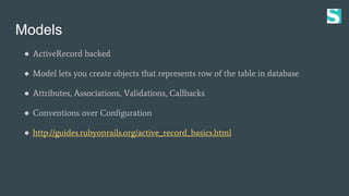 Models
● ActiveRecord backed
● Model lets you create objects that represents row of the table in database
● Attributes, As...