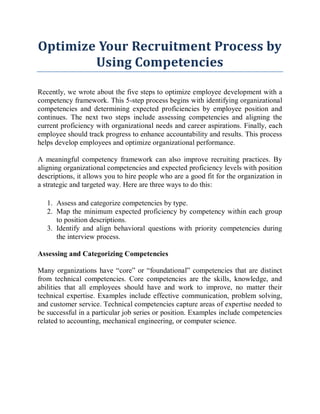Optimize Your Recruitment Process by
Using Competencies
Recently, we wrote about the five steps to optimize employee development with a
competency framework. This 5-step process begins with identifying organizational
competencies and determining expected proficiencies by employee position and
continues. The next two steps include assessing competencies and aligning the
current proficiency with organizational needs and career aspirations. Finally, each
employee should track progress to enhance accountability and results. This process
helps develop employees and optimize organizational performance.
A meaningful competency framework can also improve recruiting practices. By
aligning organizational competencies and expected proficiency levels with position
descriptions, it allows you to hire people who are a good fit for the organization in
a strategic and targeted way. Here are three ways to do this:
1. Assess and categorize competencies by type.
2. Map the minimum expected proficiency by competency within each group
to position descriptions.
3. Identify and align behavioral questions with priority competencies during
the interview process.
Assessing and Categorizing Competencies
Many organizations have “core” or “foundational” competencies that are distinct
from technical competencies. Core competencies are the skills, knowledge, and
abilities that all employees should have and work to improve, no matter their
technical expertise. Examples include effective communication, problem solving,
and customer service. Technical competencies capture areas of expertise needed to
be successful in a particular job series or position. Examples include competencies
related to accounting, mechanical engineering, or computer science.
 
