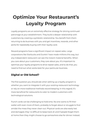 Optimize Your Restaurant’s
Loyalty Program
Loyalty programs are an extremely effective strategy for driving continued
patronage at your establishment. They build a deeper relationship with
customers by creating a symbiotic relationship. You benefit from them
returning to do business with you and get incentives, rewards, and other
perks for repeatedly buying with their loyalty card.
Reward programs have a significant impact on repeat sales. Large
corporations like Starbucks and Dunkin’ have made millions this way, but
any independent restaurant can see the instant material benefits. When
you care about your customers, they care about you. It’s important to
optimize your loyalty programs to drive repeat sales, and to do that, you
need to find out what works best for your particular business.
Digital or Old School?
The first question you should ask when setting up a loyalty program is
whether you want to integrate it with your existing restaurant technology
or rely on more traditional methods record-keeping. In this regard, it’s
more beneficial for restaurants to cater to modern customers with
technological solutions.
Punch cards can be challenging to hold onto. No one wants to fill their
wallet with even more of them, probably to forget about or struggle to find
amidst the mess they never clean out. Physical cards are also easily lost
and damaged, they’re difficult to keep track of, and if people forget them
at home then they might choose to go somewhere else for dinner instead.
 
