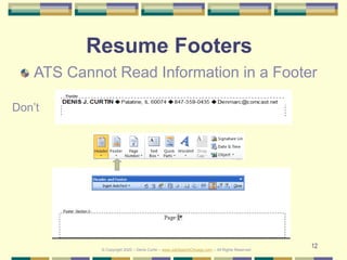 12
Resume Footers
ATS Cannot Read Information in a Footer
Don’t
© Copyright 2020 – Denis Curtin – www.JobSearchChicago.com – All Rights Reserved
 