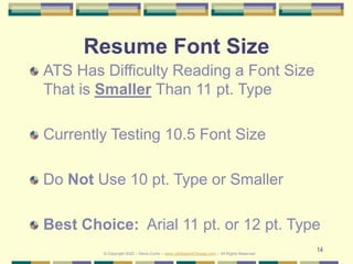 14
Resume Font Size
ATS Has Difficulty Reading a Font Size
That is Smaller Than 11 pt. Type
Currently Testing 10.5 Font Size
Do Not Use 10 pt. Type or Smaller
Best Choice: Arial 11 pt. or 12 pt. Type
© Copyright 2020 – Denis Curtin – www.JobSearchChicago.com – All Rights Reserved
 
