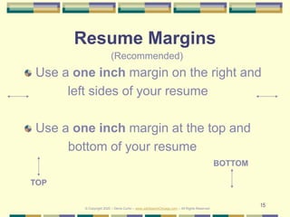 15
Resume Margins
Use a one inch margin on the right and
left sides of your resume
Use a one inch margin at the top and
bottom of your resume
© Copyright 2020 – Denis Curtin – www.JobSearchChicago.com – All Rights Reserved
TOP
BOTTOM
(Recommended)
 