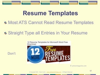 17
Resume Templates
Most ATS Cannot Read Resume Templates
Straight Type all Entries in Your Resume
© Copyright 2020 – Denis Curtin – www.JobSearchChicago.com – All Rights Reserved
© primermagazine.com
Don’t
 
