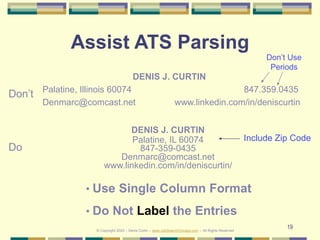 19
Assist ATS Parsing
DENIS J. CURTIN
Palatine, Illinois 60074 847.359.0435
Denmarc@comcast.net www.linkedin.com/in/deniscurtin
DENIS J. CURTIN
Palatine, IL 60074
847-359-0435
Denmarc@comcast.net
www.linkedin.com/in/deniscurtin/
Don’t
Do
• Use Single Column Format
• Do Not Label the Entries
Don’t Use
Periods
Include Zip Code
© Copyright 2020 – Denis Curtin – www.JobSearchChicago.com – All Rights Reserved
 