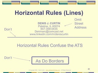 20
Horizontal Rules (Lines)
DENIS J. CURTIN
Palatine, IL 60074
847-359-0435
Denmarc@comcast.net
www.linkedin.com/in/deniscurtin
Don’t
Horizontal Rules Confuse the ATS
As Do Borders
Don’t
© Copyright 2020 – Denis Curtin – www.JobSearchChicago.com – All Rights Reserved
Omit
Street
Address
 