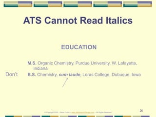 26
ATS Cannot Read Italics
Don’t
EDUCATION
M.S. Organic Chemistry, Purdue University, W. Lafayette,
Indiana
B.S. Chemistry, cum laude, Loras College, Dubuque, Iowa
© Copyright 2020 – Denis Curtin – www.JobSearchChicago.com – All Rights Reserved
 
