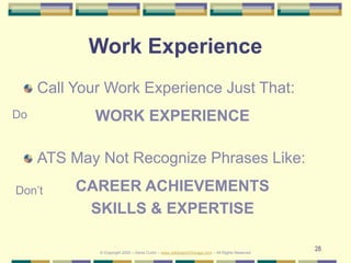 28
Work Experience
Call Your Work Experience Just That:
WORK EXPERIENCE
ATS May Not Recognize Phrases Like:
CAREER ACHIEVEMENTS
SKILLS & EXPERTISE
Do
Don’t
© Copyright 2020 – Denis Curtin – www.JobSearchChicago.com – All Rights Reserved
 