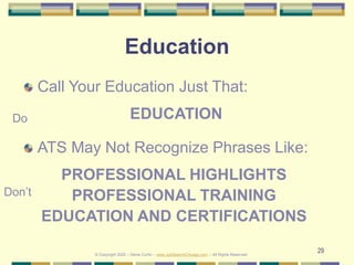 29
Education
Call Your Education Just That:
EDUCATION
ATS May Not Recognize Phrases Like:
PROFESSIONAL HIGHLIGHTS
PROFESSIONAL TRAINING
EDUCATION AND CERTIFICATIONS
Do
Don’t
© Copyright 2020 – Denis Curtin – www.JobSearchChicago.com – All Rights Reserved
 