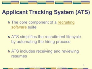 3
Applicant Tracking System (ATS)
The core component of a recruiting
software suite
ATS simplifies the recruitment lifecycle
by automating the hiring process
ATS includes receiving and reviewing
resumes
© Copyright 2020 – Denis Curtin – www.JobSearchChicago.com – All Rights Reserved
 