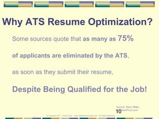 10
Why ATS Resume Optimization?
Some sources quote that as many as 75%
of applicants are eliminated by the ATS,
as soon as they submit their resume,
Despite Being Qualified for the Job!
Source: Marc Miller,
CareerPivot.com
© Copyright 2017 – Denis Curtin – www.JobSearchChicago.com – All Rights Reserved
 