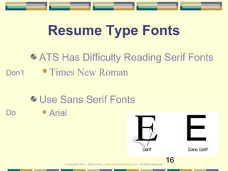 16
Resume Type Fonts
ATS Has Difficulty Reading Serif Fonts
Times New Roman
Use Sans Serif Fonts
Arial
Don’t
Do
© Copyright 2017 – Denis Curtin – www.JobSearchChicago.com – All Rights Reserved
 
