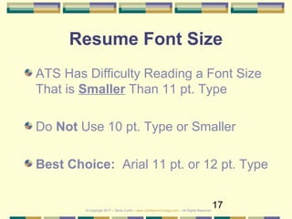 17
Resume Font Size
ATS Has Difficulty Reading a Font Size
That is Smaller Than 11 pt. Type
Do Not Use 10 pt. Type or Smaller
Best Choice: Arial 11 pt. or 12 pt. Type
© Copyright 2017 – Denis Curtin – www.JobSearchChicago.com – All Rights Reserved
 