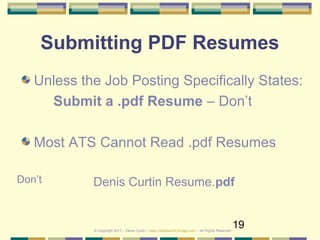 19
Submitting PDF Resumes
Unless the Job Posting Specifically States:
Submit a .pdf Resume – Don’t
Most ATS Cannot Read .pdf Resumes
Denis Curtin Resume.pdfDon’t
© Copyright 2017 – Denis Curtin – www.JobSearchChicago.com – All Rights Reserved
 