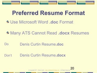 20
Preferred Resume Format
Use Microsoft Word .doc Format
Many ATS Cannot Read .docx Resumes
Denis Curtin Resume.doc
Denis Curtin Resume.docx
Do
Don’t
© Copyright 2017 – Denis Curtin – www.JobSearchChicago.com – All Rights Reserved
 