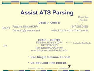 21
Assist ATS Parsing
DENIS J. CURTIN
Palatine, Illinois 60074 847.359.0435
Denmarc@comcast.net www.linkedin.com/in/deniscurtin
DENIS J. CURTIN
Palatine, Illinois 60074
847-359-0435
Denmarc@comcast.net
www.linkedin.com/in/deniscurtin/
Don’t
Do
• Use Single Column Format
• Do Not Label the Entries
Don’t Use
Periods
Include Zip Code
© Copyright 2017 – Denis Curtin – www.JobSearchChicago.com – All Rights Reserved
 