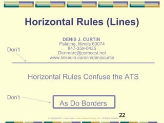 22
Horizontal Rules (Lines)
DENIS J. CURTIN
Palatine, Illinois 60074
847-359-0435
Denmarc@comcast.net
www.linkedin.com/in/deniscurtin
Don’t
Horizontal Rules Confuse the ATS
As Do Borders
Don’t
© Copyright 2017 – Denis Curtin – www.JobSearchChicago.com – All Rights Reserved
 