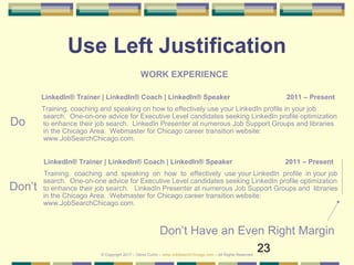 23
Use Left Justification
WORK EXPERIENCE
LinkedIn® Trainer | LinkedIn® Coach | LinkedIn® Speaker 2011 – Present
Training, coaching and speaking on how to effectively use your LinkedIn profile in your job
search. One-on-one advice for Executive Level candidates seeking LinkedIn profile optimization
to enhance their job search. LinkedIn Presenter at numerous Job Support Groups and libraries
in the Chicago Area. Webmaster for Chicago career transition website:
www.JobSearchChicago.com.
LinkedIn® Trainer | LinkedIn® Coach | LinkedIn® Speaker 2011 – Present
Training, coaching and speaking on how to effectively use your LinkedIn profile in your job
search. One-on-one advice for Executive Level candidates seeking LinkedIn profile optimization
to enhance their job search. LinkedIn Presenter at numerous Job Support Groups and libraries
in the Chicago Area. Webmaster for Chicago career transition website:
www.JobSearchChicago.com.
Don’t
Do
Don’t Have an Even Right Margin
© Copyright 2017 – Denis Curtin – www.JobSearchChicago.com – All Rights Reserved
 