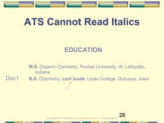 28
ATS Cannot Read Italics
Don’t
EDUCATION
M.S. Organic Chemistry, Purdue University, W. Lafayette,
Indiana
B.S. Chemistry, cum laude, Loras College, Dubuque, Iowa
© Copyright 2017 – Denis Curtin – www.JobSearchChicago.com – All Rights Reserved
 