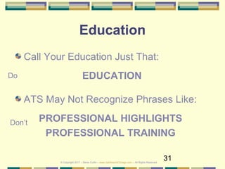 31
Education
Call Your Education Just That:
EDUCATION
ATS May Not Recognize Phrases Like:
PROFESSIONAL HIGHLIGHTS
PROFESSIONAL TRAINING
Do
Don’t
© Copyright 2017 – Denis Curtin – www.JobSearchChicago.com – All Rights Reserved
 