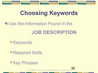 35
Choosing Keywords
Use the Information Found in the
JOB DESCRIPTION
Keywords
Required Skills
Key Phrases
© Copyright 2017 – Denis Curtin – www.JobSearchChicago.com – All Rights Reserved
 