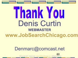 60
Denis Curtin
WEBMASTER
www.JobSearchChicago.com
Denmarc@comcast.net
© Copyright 2017 – Denis Curtin – www.JobSearchChicago.com – All Rights Reserved
 