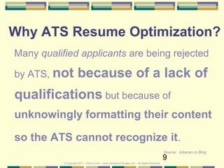 9
Why ATS Resume Optimization?
Many qualified applicants are being rejected
by ATS, not because of a lack of
qualifications but because of
unknowingly formatting their content
so the ATS cannot recognize it.
Source: Jobscan.co Blog
© Copyright 2017 – Denis Curtin – www.JobSearchChicago.com – All Rights Reserved
 