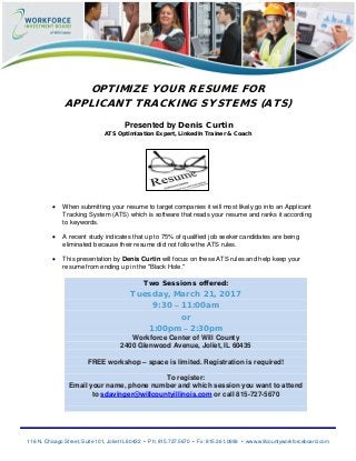 116 N. Chicago Street, Suite 101, Joliet IL 60432 • Ph: 815.727.5670 • Fx: 815.361.0999 • www.willcountyworkforceboard.com
OPTIMIZE YOUR RESUME FOR
APPLICANT TRACKING SYSTEMS (ATS)
Presented by Denis Curtin
ATS Optimization Expert, LinkedIn Trainer & Coach
• When submitting your resume to target companies it will most likely go into an Applicant
Tracking System (ATS) which is software that reads your resume and ranks it according
to keywords.
• A recent study indicates that up to 75% of qualified job seeker candidates are being
eliminated because their resume did not follow the ATS rules.
• This presentation by Denis Curtin will focus on these ATS rules and help keep your
resume from ending up in the "Black Hole."
Two Sessions offered:
Tuesday, March 21, 2017
9:30 – 11:00am
or
1:00pm – 2:30pm
Workforce Center of Will County
2400 Glenwood Avenue, Joliet, IL 60435
FREE workshop – space is limited. Registration is required!
To register:
Email your name, phone number and which session you want to attend
to sdavinger@willcountyillinois.com or call 815-727-5670
 