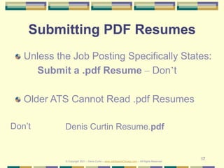 17
Submitting PDF Resumes
Unless the Job Posting Specifically States:
Submit a .pdf Resume – Don’t
Older ATS Cannot Read .pdf Resumes
Denis Curtin Resume.pdf
Don’t
© Copyright 2021 – Denis Curtin – www.JobSearchChicago.com – All Rights Reserved
 