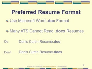 19
Preferred Resume Format
Use Microsoft Word .doc Format
Many ATS Cannot Read .docx Resumes
Denis Curtin Resume.doc
Denis Curtin Resume.docx
Do
Don’t
© Copyright 2021 – Denis Curtin – www.JobSearchChicago.com – All Rights Reserved
 