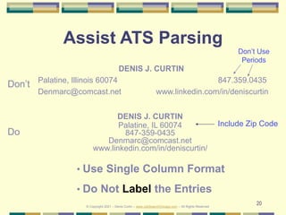 20
Assist ATS Parsing
DENIS J. CURTIN
Palatine, Illinois 60074 847.359.0435
Denmarc@comcast.net www.linkedin.com/in/deniscurtin
DENIS J. CURTIN
Palatine, IL 60074
847-359-0435
Denmarc@comcast.net
www.linkedin.com/in/deniscurtin/
Don’t
Do
• Use Single Column Format
• Do Not Label the Entries
Don’t Use
Periods
Include Zip Code
© Copyright 2021 – Denis Curtin – www.JobSearchChicago.com – All Rights Reserved
 