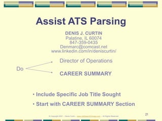 21
Assist ATS Parsing
DENIS J. CURTIN
Palatine, IL 60074
847-359-0435
Denmarc@comcast.net
www.linkedin.com/in/deniscurtin/
Do
• Include Specific Job Title Sought
• Start with CAREER SUMMARY Section
© Copyright 2021 – Denis Curtin – www.JobSearchChicago.com – All Rights Reserved
Director of Operations
CAREER SUMMARY
 