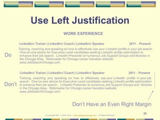 24
Use Left Justification
WORK EXPERIENCE
LinkedIn® Trainer | LinkedIn® Coach | LinkedIn® Speaker 2011 – Present
Training, coaching and speaking on how to effectively use your LinkedIn profile in your job search.
One-on-one advice for Executive Level candidates seeking LinkedIn profile optimization to
enhance their job search. LinkedIn Presenter at numerous Job Support Groups and libraries in
the Chicago Area. Webmaster for Chicago career transition website:
www.JobSearchChicago.com.
LinkedIn® Trainer | LinkedIn® Coach | LinkedIn® Speaker 2011 – Present
Training, coaching and speaking on how to effectively use your LinkedIn profile in your job
search. One-on-one advice for Executive Level candidates seeking LinkedIn profile optimization
to enhance their job search. LinkedIn Presenter at numerous Job Support Groups and libraries
in the Chicago Area. Webmaster for Chicago career transition website:
www.JobSearchChicago.com.
Don’t
Do
Don’t Have an Even Right Margin
© Copyright 2021 – Denis Curtin – www.JobSearchChicago.com – All Rights Reserved
 