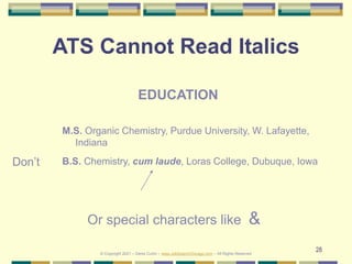 28
ATS Cannot Read Italics
Don’t
EDUCATION
M.S. Organic Chemistry, Purdue University, W. Lafayette,
Indiana
B.S. Chemistry, cum laude, Loras College, Dubuque, Iowa
© Copyright 2021 – Denis Curtin – www.JobSearchChicago.com – All Rights Reserved
Or special characters like &
 