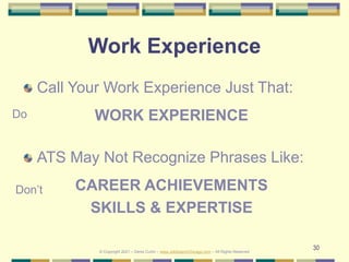 30
Work Experience
Call Your Work Experience Just That:
WORK EXPERIENCE
ATS May Not Recognize Phrases Like:
CAREER ACHIEVEMENTS
SKILLS & EXPERTISE
Do
Don’t
© Copyright 2021 – Denis Curtin – www.JobSearchChicago.com – All Rights Reserved
 