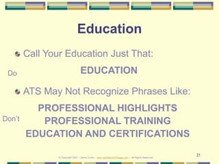 31
Education
Call Your Education Just That:
EDUCATION
ATS May Not Recognize Phrases Like:
PROFESSIONAL HIGHLIGHTS
PROFESSIONAL TRAINING
EDUCATION AND CERTIFICATIONS
Do
Don’t
© Copyright 2021 – Denis Curtin – www.JobSearchChicago.com – All Rights Reserved
 