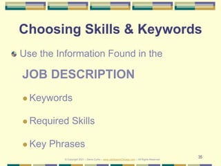 35
Choosing Skills & Keywords
Use the Information Found in the
JOB DESCRIPTION
 Keywords
 Required Skills
 Key Phrases
© Copyright 2021 – Denis Curtin – www.JobSearchChicago.com – All Rights Reserved
 