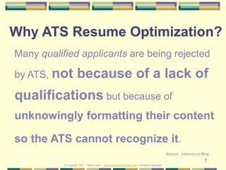 7
Why ATS Resume Optimization?
Many qualified applicants are being rejected
by ATS, not because of a lack of
qualifications but because of
unknowingly formatting their content
so the ATS cannot recognize it.
Source: Jobscan.co Blog
© Copyright 2021 – Denis Curtin – www.JobSearchChicago.com – All Rights Reserved
 