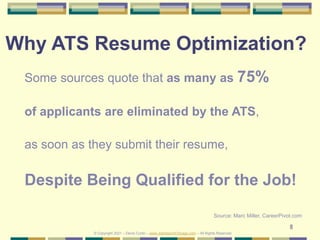 8
Why ATS Resume Optimization?
Some sources quote that as many as 75%
of applicants are eliminated by the ATS,
as soon as they submit their resume,
Despite Being Qualified for the Job!
Source: Marc Miller, CareerPivot.com
© Copyright 2021 – Denis Curtin – www.JobSearchChicago.com – All Rights Reserved
 