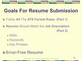 85
Goals For Resume Submission
Follow All The ATS Format Rules (Part 1)
Resume Should Match the Job Description:
(Part 2)
 Skills
 Keywords
 Key Phrases
Error-Free Resume
© Copyright 2021 – Denis Curtin – www.JobSearchChicago.com – All Rights Reserved
 