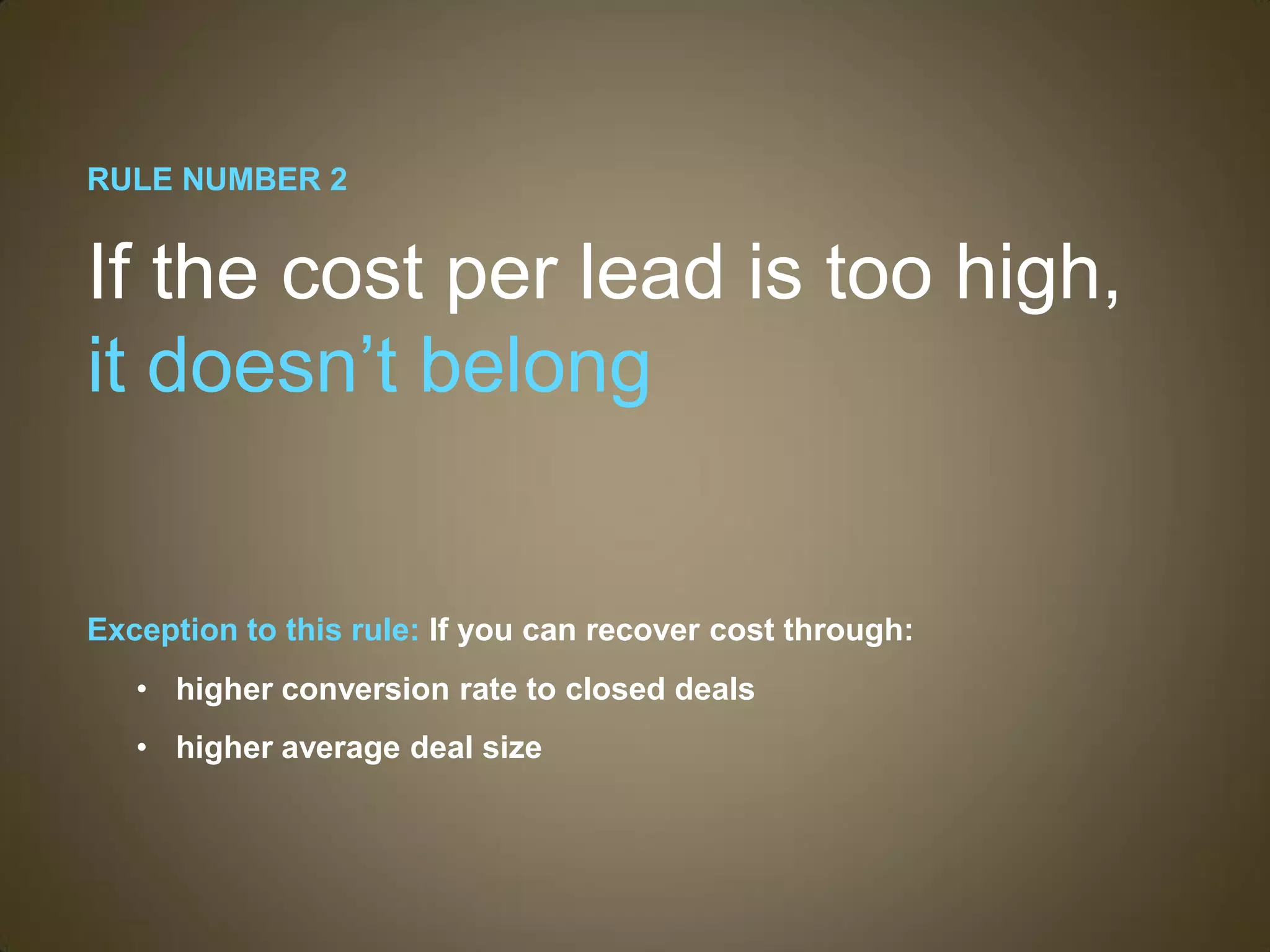 RULE NUMBER 2


If the cost per lead is too high,
it doesn’t belong


Exception to this rule: If you can recover cost through:
   • higher conversion rate to closed deals
   • higher average deal size
 