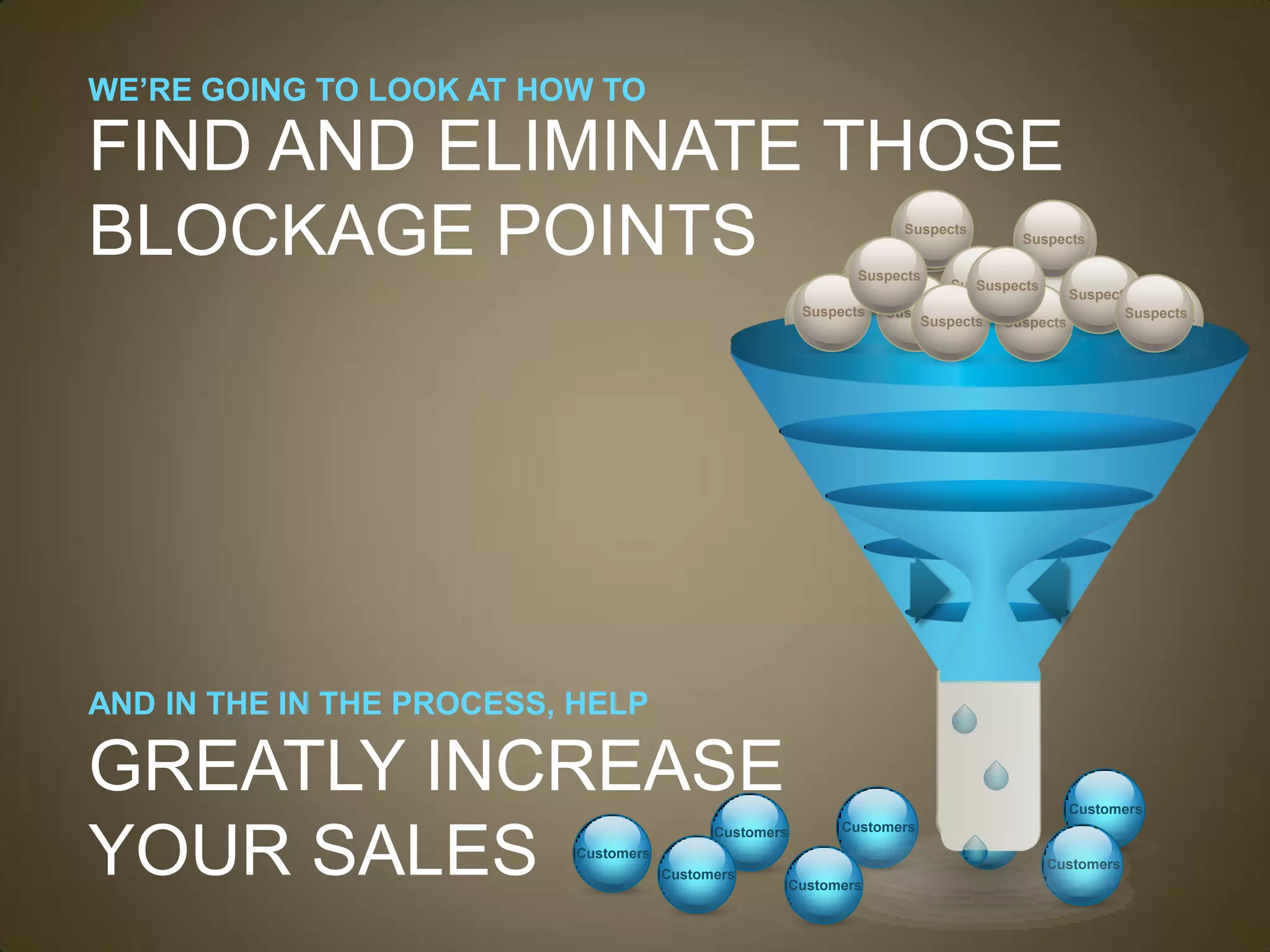 WE’RE GOING TO LOOK AT HOW TO

FIND AND ELIMINATE THOSE
BLOCKAGE POINTS                                                       Suspects
                                                                      Suspects


                                                               Suspects
                                                               Suspects      Suspects
                                                                                      Suspects
                                                                                      Suspects


                                                                                Suspects
                                                                             Suspects
                                                                                Suspects    Suspects
                                                                                    Suspects Suspects
                                                                                    Suspects
                                                         Suspects
                                                        Suspects    Suspects
                                                                    Suspects                       Suspects
                                                                                                     Suspects
                                                                        Suspects Suspects
                                                                        Suspects    Suspects




AND IN THE IN THE PROCESS, HELP

GREATLY INCREASE                                                                            Customers
                                                              Customers


YOUR SALES
                                            Customers
                          Customers
                                                                                         Customers
                                      Customers
                                                        Customers
 