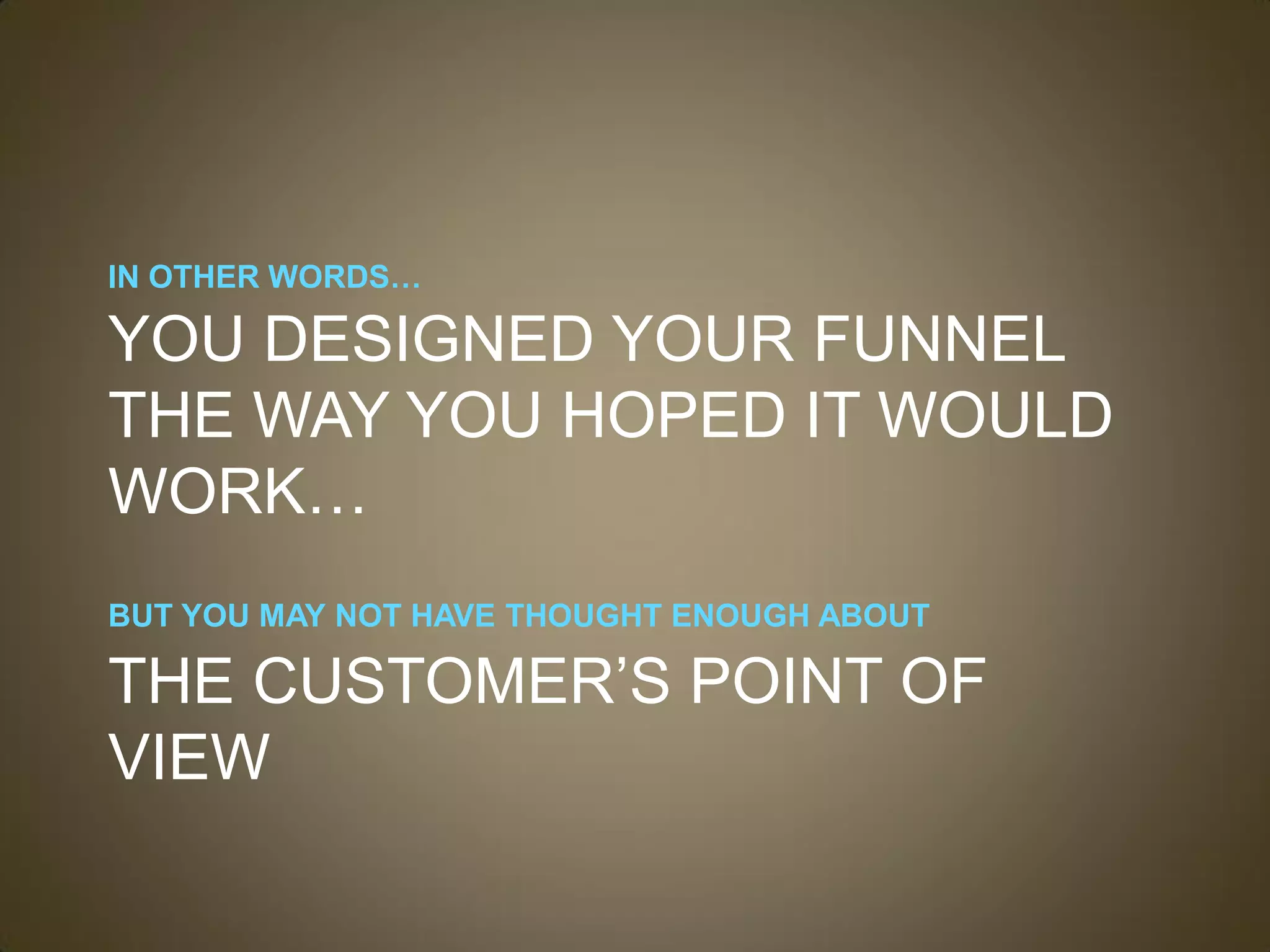 IN OTHER WORDS…

YOU DESIGNED YOUR FUNNEL
THE WAY YOU HOPED IT WOULD
WORK…
BUT YOU MAY NOT HAVE THOUGHT ENOUGH ABOUT

THE CUSTOMER’S POINT OF
VIEW
 
