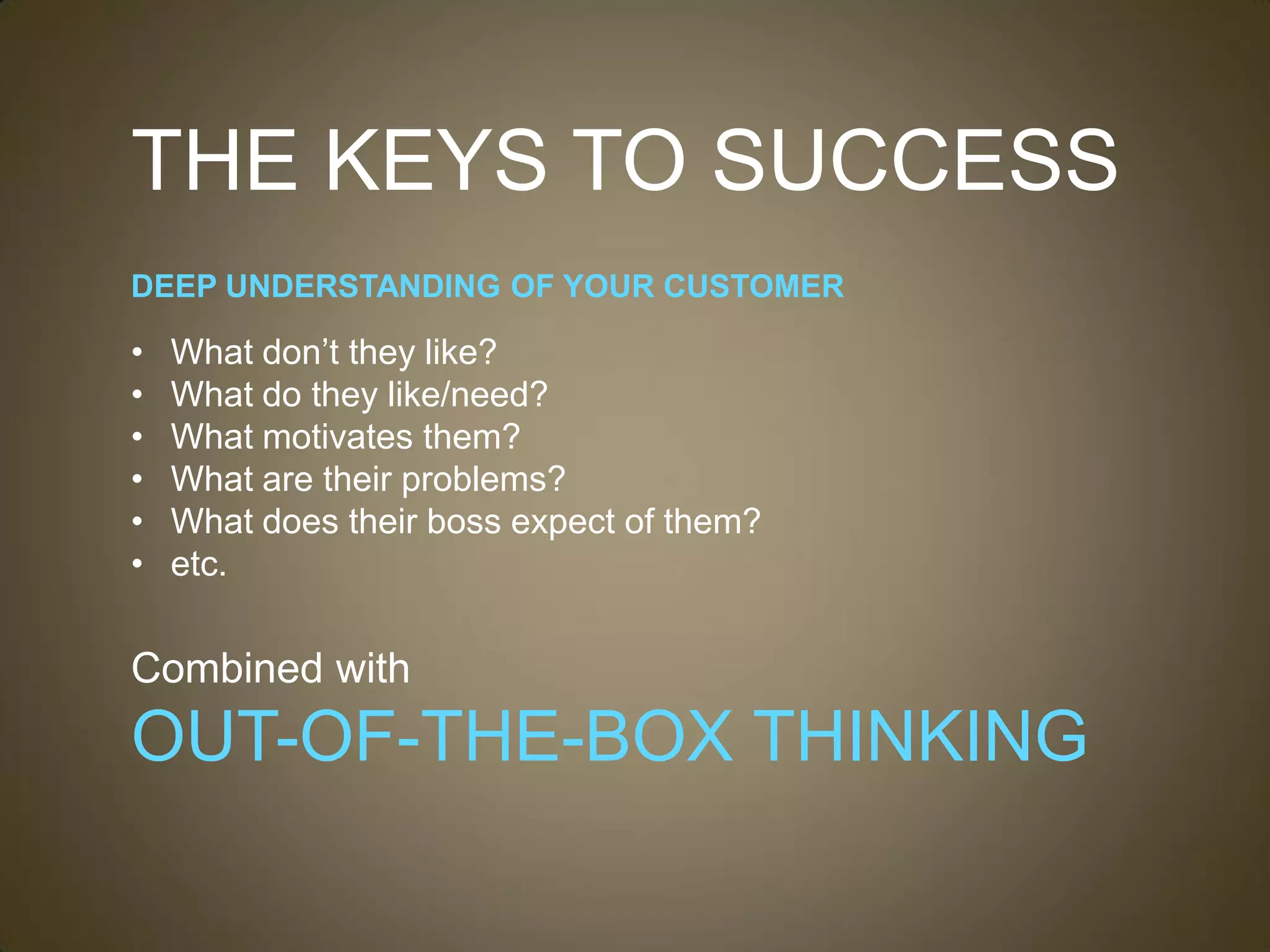 THE KEYS TO SUCCESS
DEEP UNDERSTANDING OF YOUR CUSTOMER

•   What don’t they like?
•   What do they like/need?
•   What motivates them?
•   What are their problems?
•   What does their boss expect of them?
•   etc.


Combined with
OUT-OF-THE-BOX THINKING
 