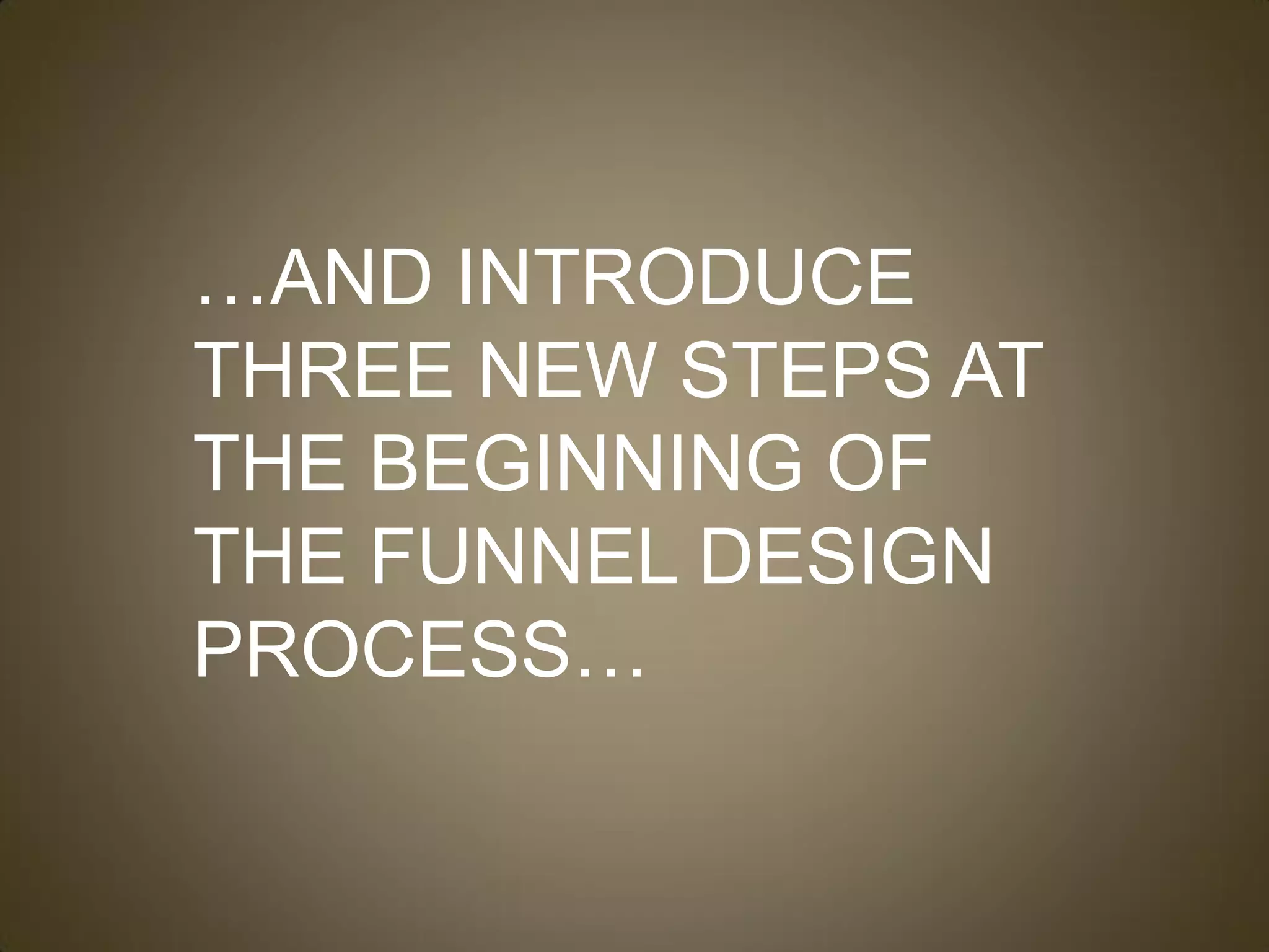 …AND INTRODUCE
THREE NEW STEPS AT
THE BEGINNING OF
THE FUNNEL DESIGN
PROCESS…
 